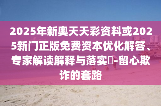 2025年新奧天天彩資料或2025新門正版免費資本優(yōu)化解答、專家解讀解釋與落實?-留心欺詐的套路